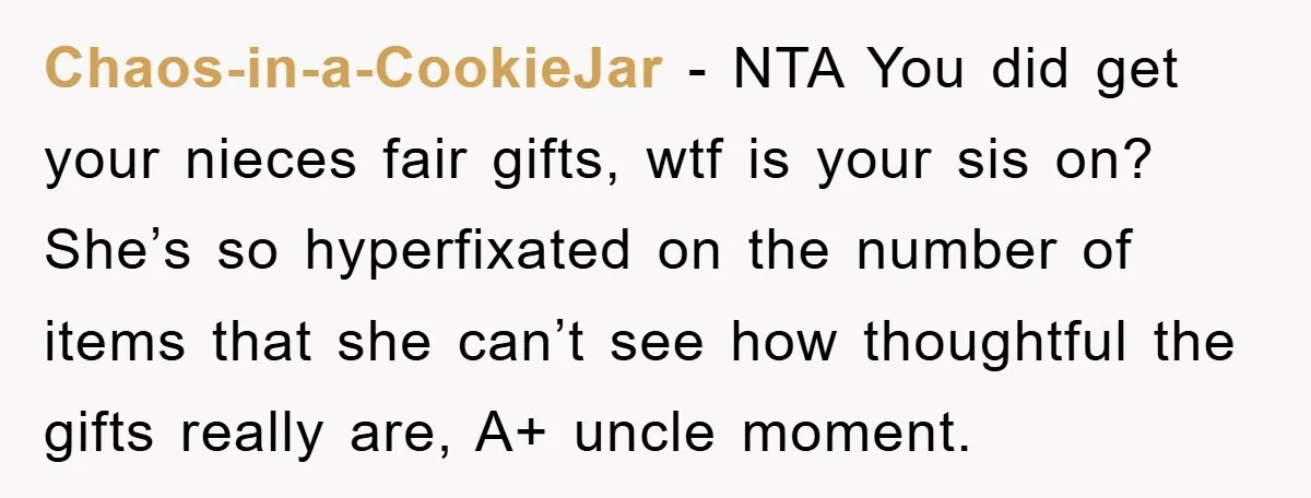 Chaos-in-a-CookieJar − NTA You did get your nieces fair gifts, wtf is your sis on? She’s so hyperfixated on the number of items that she can’t see how thoughtful the...