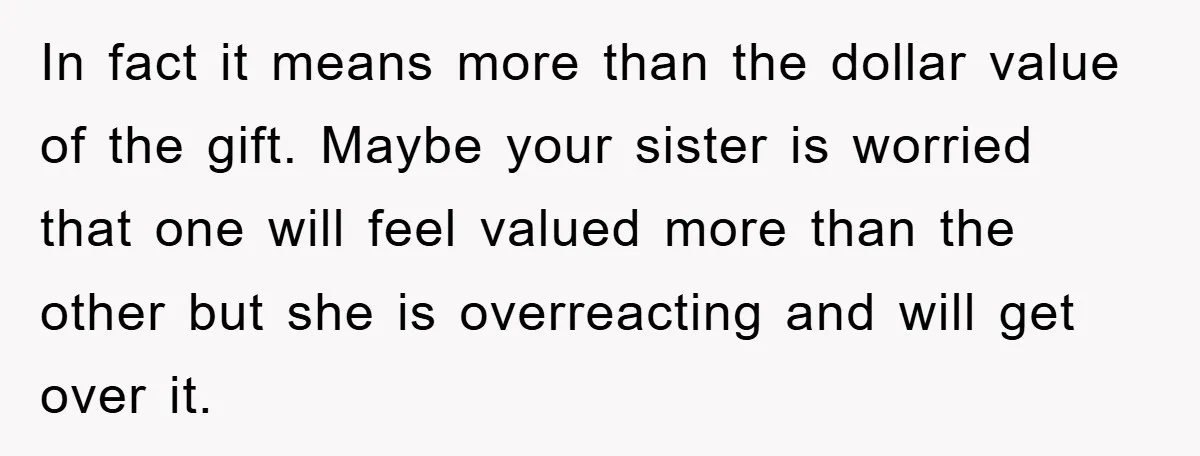 In fact it means more than the dollar value of the gift. Maybe your sister is worried that one will feel valued more than the other but she is overreacting...