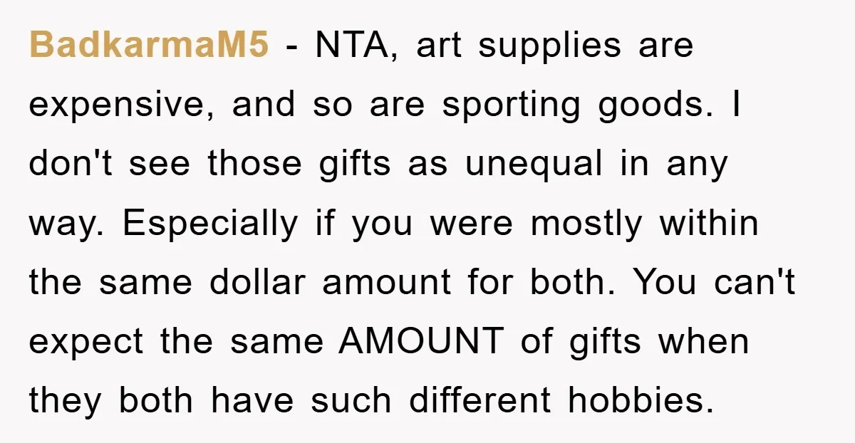 BadkarmaM5 − NTA, art supplies are expensive, and so are sporting goods. I don't see those gifts as unequal in any way. Especially if you were mostly within the same...