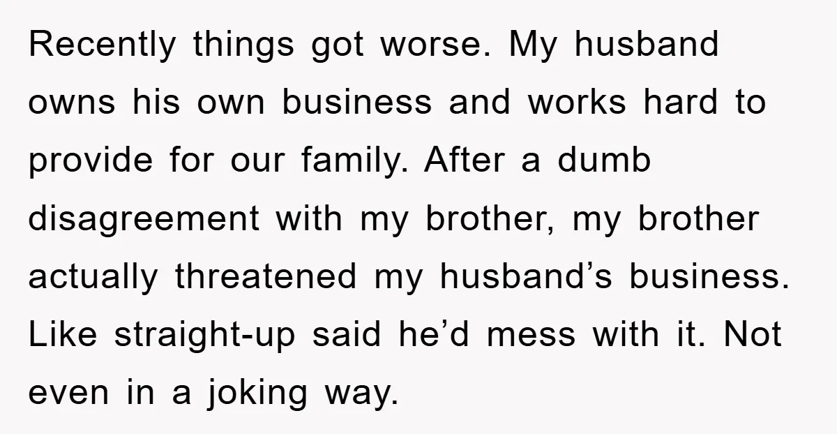Recently things got worse. My husband owns his own business and works hard to provide for our family. After a dumb disagreement with my brother, my brother actually threatened my...