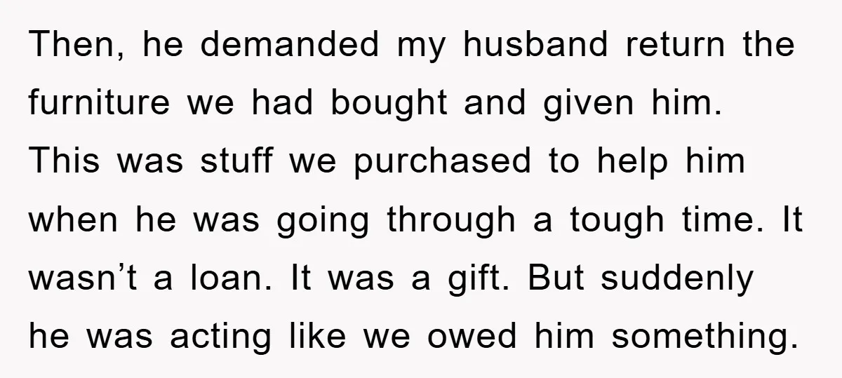 Then, he demanded my husband return the furniture we had bought and given him. This was stuff we purchased to help him when he was going through a tough time....