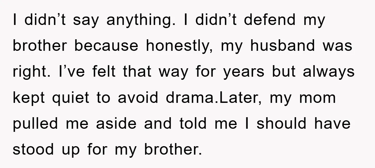 I didn’t say anything. I didn’t defend my brother because honestly, my husband was right. I’ve felt that way for years but always kept quiet to avoid drama.Later, my mom...