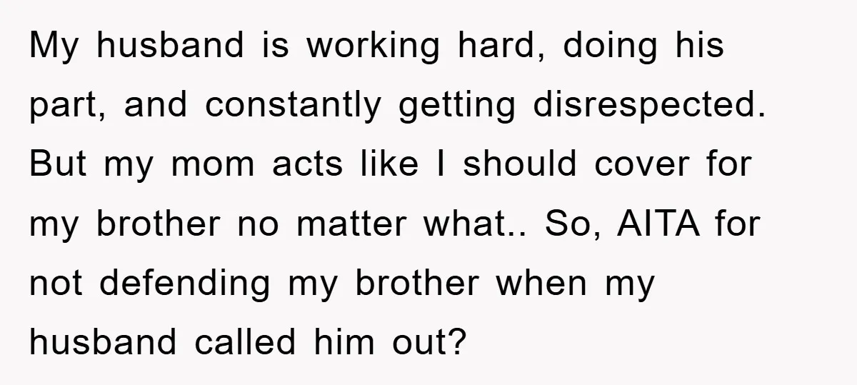 My husband is working hard, doing his part, and constantly getting disrespected. But my mom acts like I should cover for my brother no matter what.. So, AITA for not...