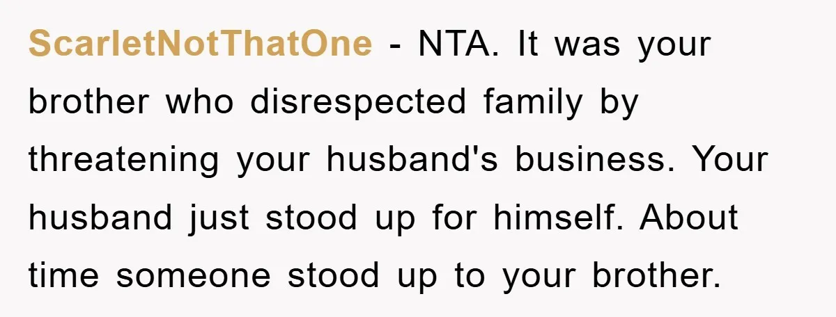 ScarletNotThatOne - NTA. It was your brother who disrespected family by threatening your husband's business. Your husband just stood up for himself. About time someone stood up to your brother.
