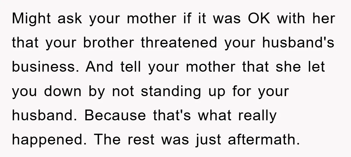 Might ask your mother if it was OK with her that your brother threatened your husband's business. And tell your mother that she let you down by not standing up...