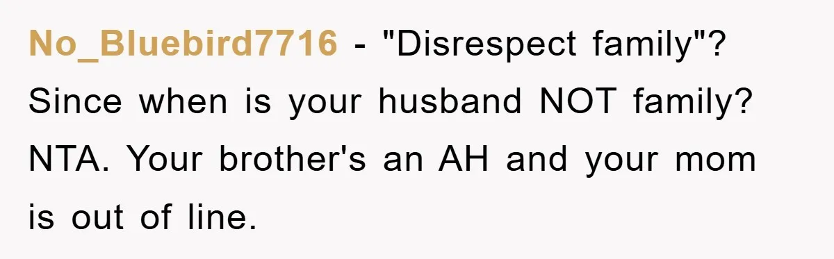 No_Bluebird7716 - "Disrespect family"? Since when is your husband NOT family? NTA. Your brother's an AH and your mom is out of line.