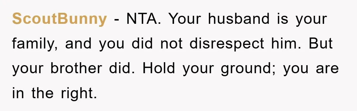 ScoutBunny - NTA. Your husband is your family, and you did not disrespect him. But your brother did. Hold your ground; you are in the right.
