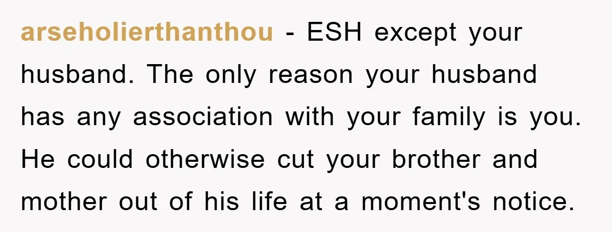 arseholierthanthou - ESH except your husband. The only reason your husband has any association with your family is you. He could otherwise cut your brother and mother out of his...
