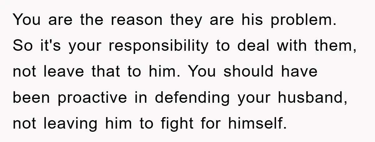 You are the reason they are his problem. So it's your responsibility to deal with them, not leave that to him. You should have been proactive in defending your husband,...