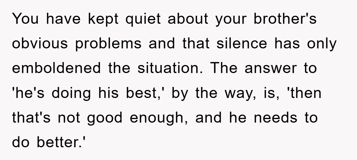 You have kept quiet about your brother's obvious problems and that silence has only emboldened the situation. The answer to 'he's doing his best,' by the way, is, 'then that's...