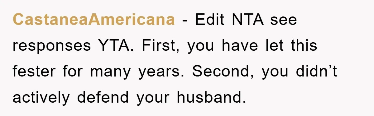 CastaneaAmericana - Edit NTA see responses YTA. First, you have let this fester for many years. Second, you didn’t actively defend your husband.