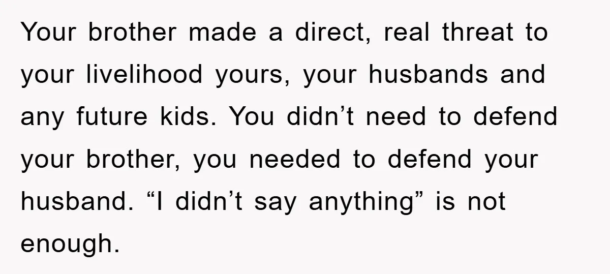 Your brother made a direct, real threat to your livelihood yours, your husbands and any future kids. You didn’t need to defend your brother, you needed to defend your husband....