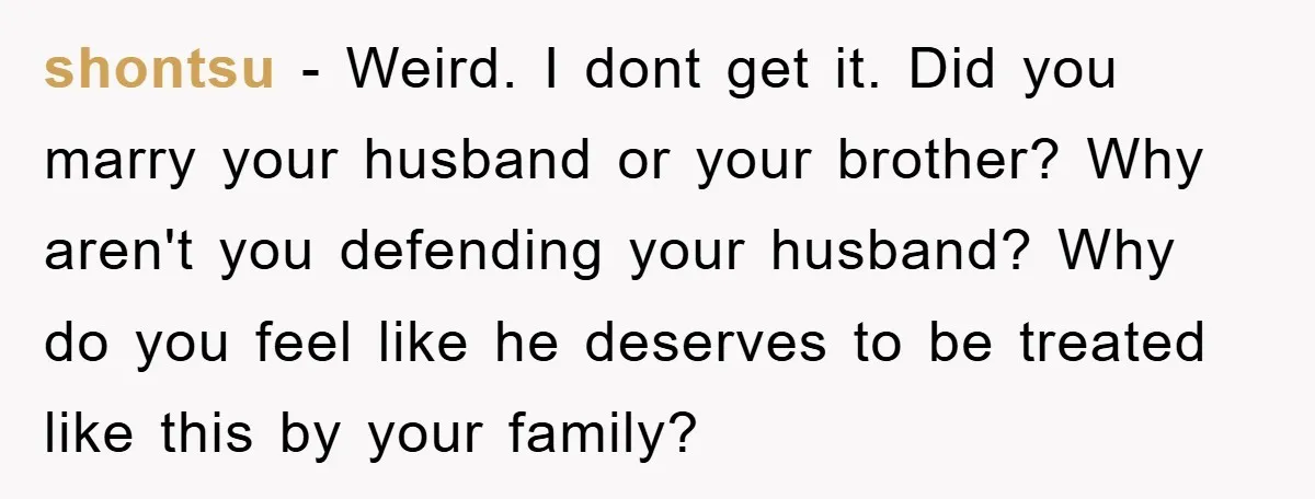shontsu - Weird. I dont get it. Did you marry your husband or your brother? Why aren't you defending your husband? Why do you feel like he deserves to be...