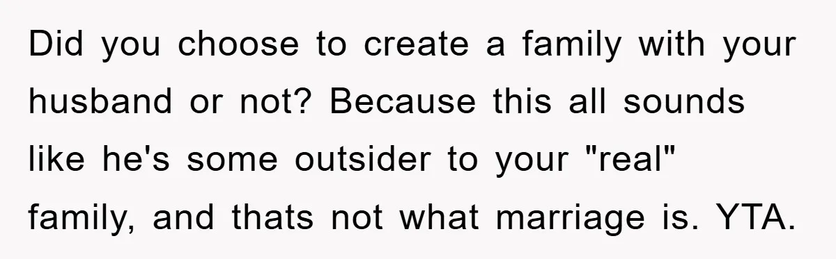 Did you choose to create a family with your husband or not? Because this all sounds like he's some outsider to your "real" family, and thats not what marriage is....