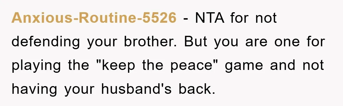 Anxious-Routine-5526 - NTA for not defending your brother. But you are one for playing the "keep the peace" game and not having your husband's back.