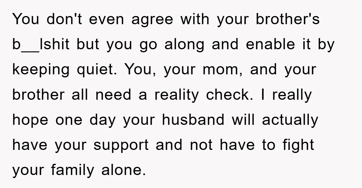 You don't even agree with your brother's b__lshit but you go along and enable it by keeping quiet. You, your mom, and your brother all need a reality check. I...