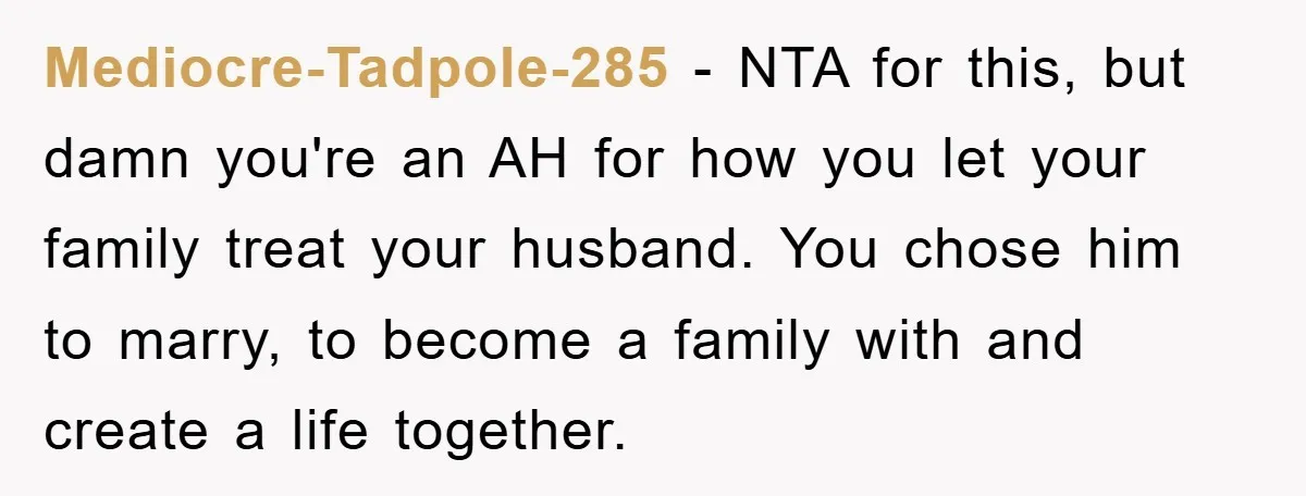 Mediocre-Tadpole-285 - NTA for this, but damn you're an AH for how you let your family treat your husband. You chose him to marry, to become a family with and...
