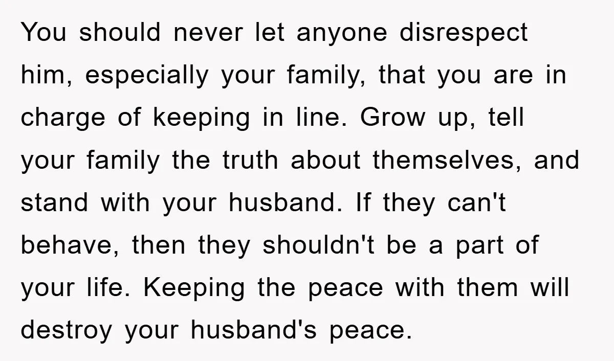 You should never let anyone disrespect him, especially your family, that you are in charge of keeping in line. Grow up, tell your family the truth about themselves, and stand...