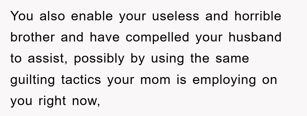 You also enable your useless and horrible brother and have compelled your husband to assist, possibly by using the same guilting tactics your mom is employing on you right now,