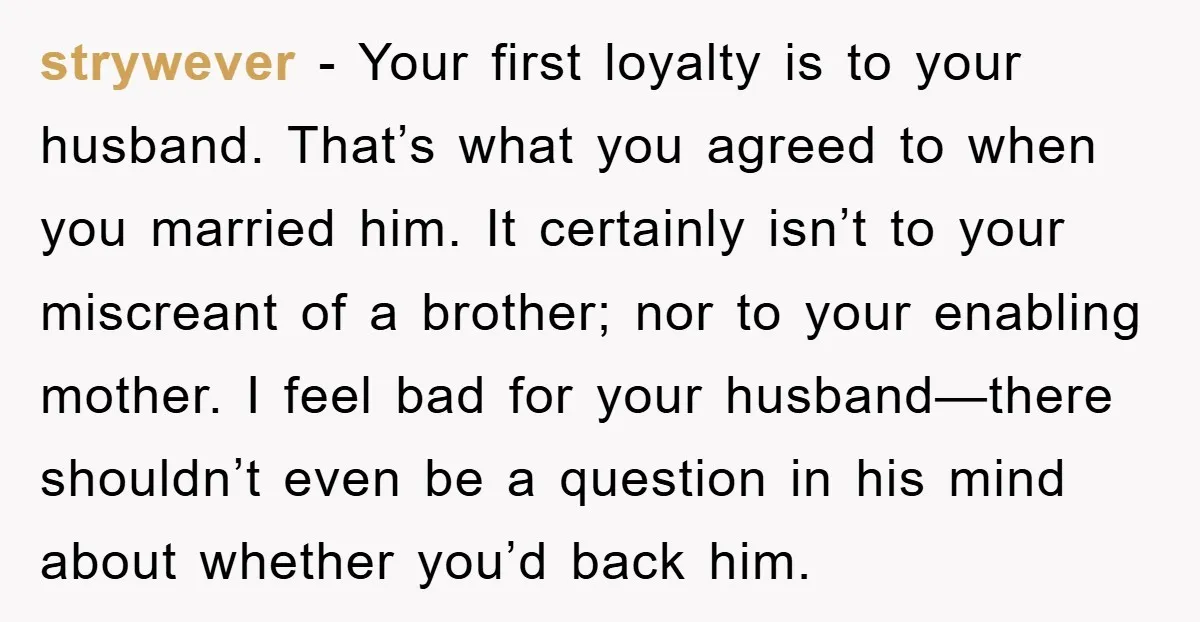 strywever - Your first loyalty is to your husband. That’s what you agreed to when you married him. It certainly isn’t to your miscreant of a brother; nor to your...