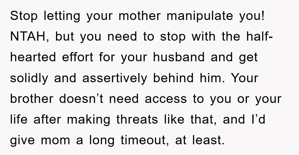 Stop letting your mother manipulate you! NTAH, but you need to stop with the half-hearted effort for your husband and get solidly and assertively behind him. Your brother doesn’t need...
