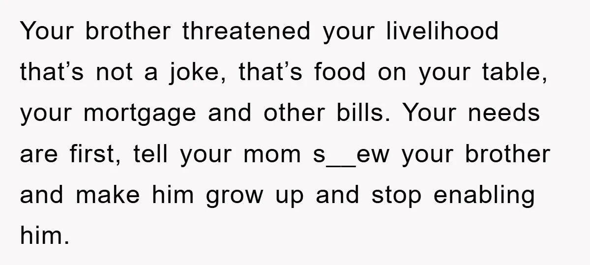 Your brother threatened your livelihood that’s not a joke, that’s food on your table, your mortgage and other bills. Your needs are first, tell your mom s__ew your brother and...