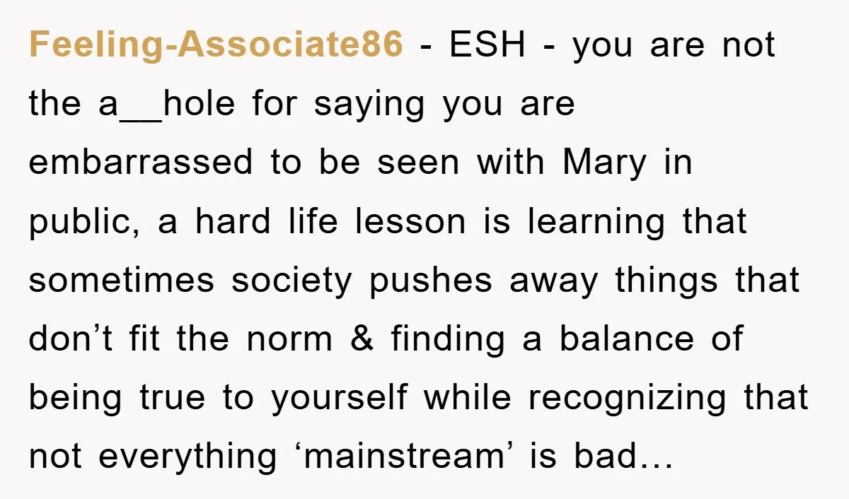 Feeling-Associate86 - ESH - you are not the a__hole for saying you are embarrassed to be seen with Mary in public, a hard life lesson is learning that sometimes society...