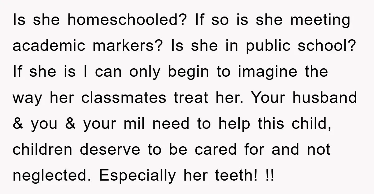 Is she homeschooled? If so is she meeting academic markers? Is she in public school? If she is I can only begin to imagine the way her classmates treat her....