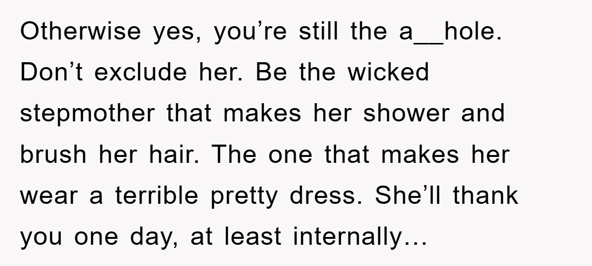 Otherwise yes, you’re still the a__hole. Don’t exclude her. Be the wicked stepmother that makes her shower and brush her hair. The one that makes her wear a terrible pretty...