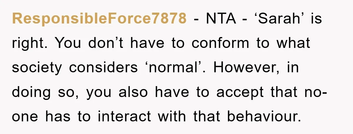 ResponsibleForce7878 - NTA - ‘Sarah’ is right. You don’t have to conform to what society considers ‘normal’. However, in doing so, you also have to accept that no-one has to...