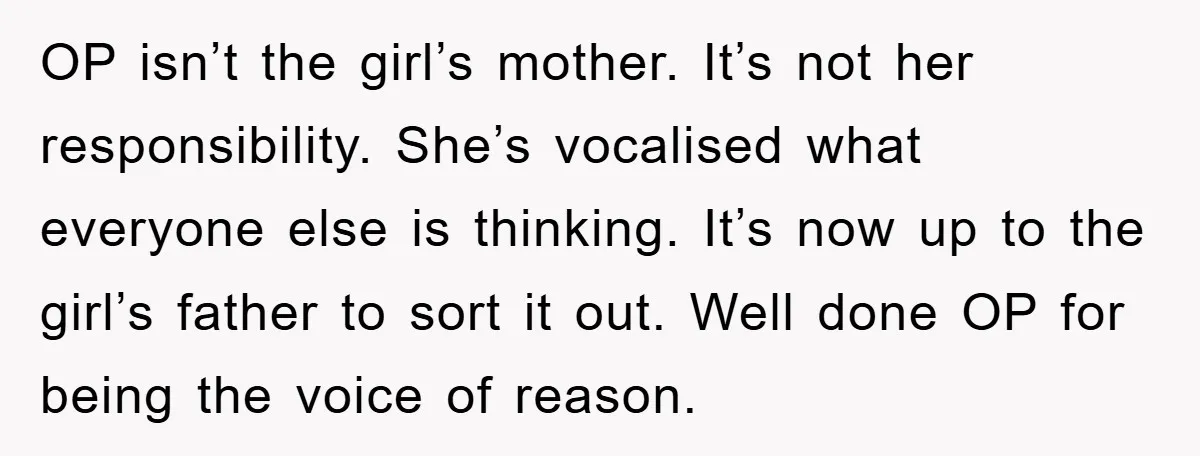 OP isn’t the girl’s mother. It’s not her responsibility. She’s vocalised what everyone else is thinking. It’s now up to the girl’s father to sort it out. Well done OP...