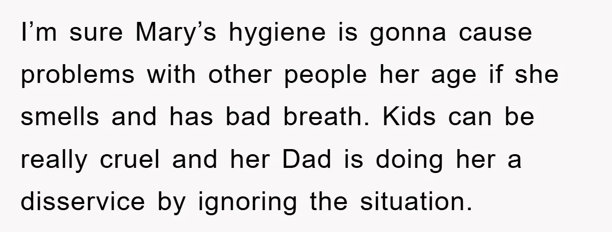 I’m sure Mary’s hygiene is gonna cause problems with other people her age if she smells and has bad breath. Kids can be really cruel and her Dad is doing...