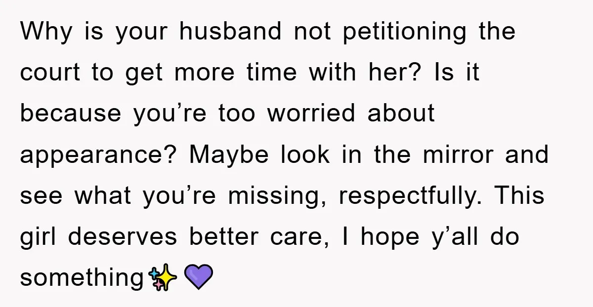 Why is your husband not petitioning the court to get more time with her? Is it because you’re too worried about appearance? Maybe look in the mirror and see what...