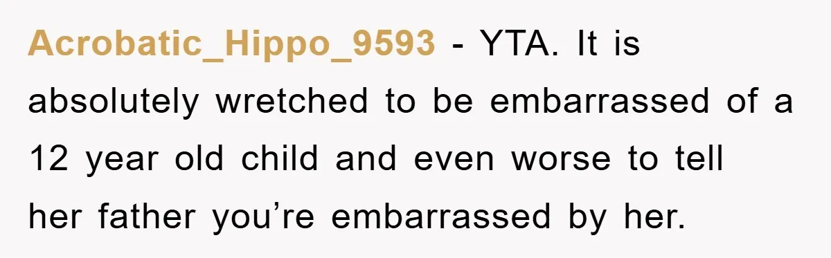 Acrobatic_Hippo_9593 - YTA. It is absolutely wretched to be embarrassed of a 12 year old child and even worse to tell her father you’re embarrassed by her.