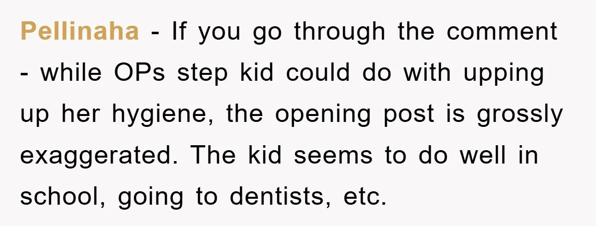 Pellinaha - If you go through the comment - while OPs step kid could do with upping up her hygiene, the opening post is grossly exaggerated. The kid seems to...