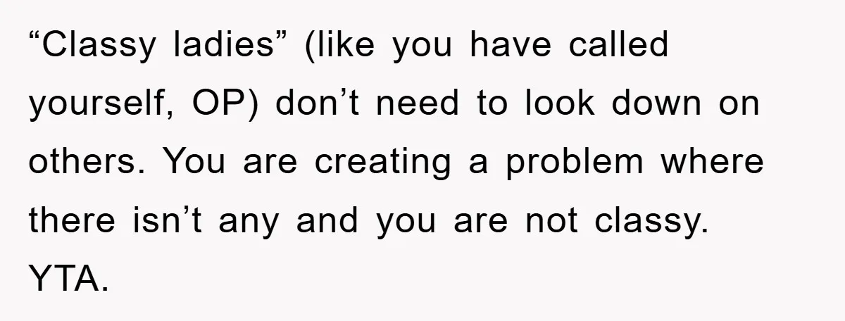 “Classy ladies” (like you have called yourself, OP) don’t need to look down on others. You are creating a problem where there isn’t any and you are not classy. YTA.