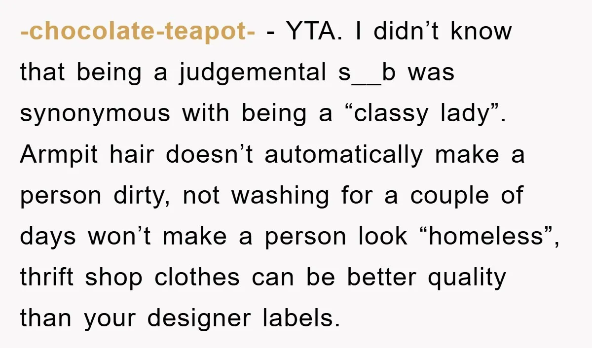 -chocolate-teapot- - YTA. I didn’t know that being a judgemental s__b was synonymous with being a “classy lady”. Armpit hair doesn’t automatically make a person dirty, not washing for a...