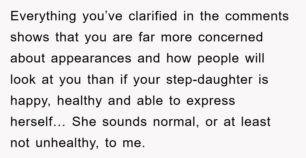 Everything you’ve clarified in the comments shows that you are far more concerned about appearances and how people will look at you than if your step-daughter is happy, healthy and...