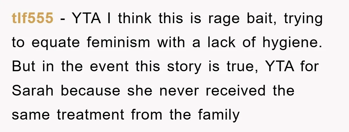 tlf555 - YTA I think this is rage bait, trying to equate feminism with a lack of hygiene. But in the event this story is true, YTA for Sarah because...