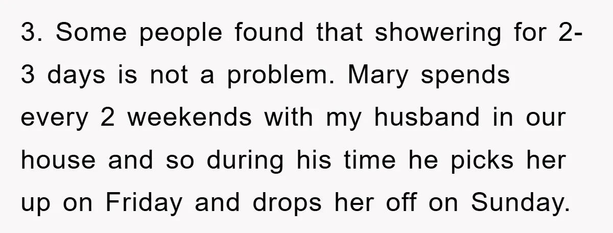 3. Some people found that showering for 2-3 days is not a problem. Mary spends every 2 weekends with my husband in our house and so during his time he...