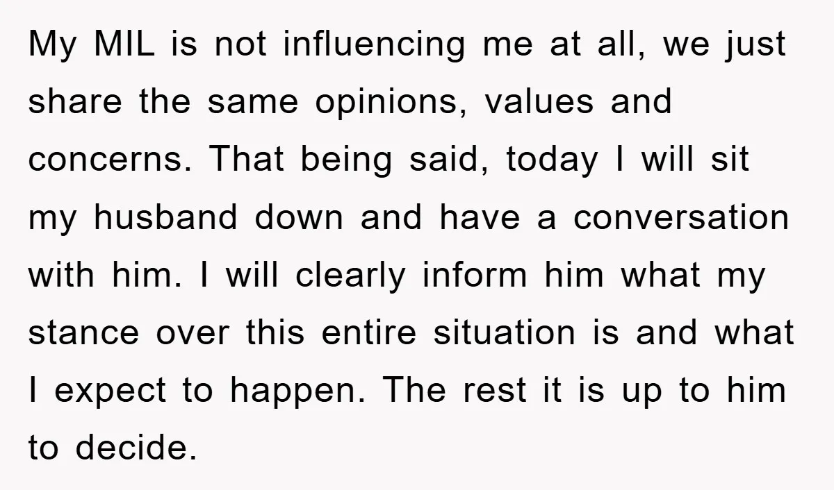 My MIL is not influencing me at all, we just share the same opinions, values and concerns. That being said, today I will sit my husband down and have a...