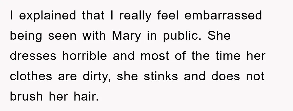I explained that I really feel embarrassed being seen with Mary in public. She dresses horrible and most of the time her clothes are dirty, she stinks and does not...