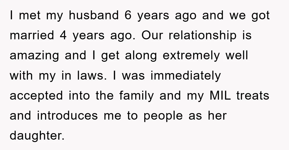 I met my husband 6 years ago and we got married 4 years ago. Our relationship is amazing and I get along extremely well with my in laws. I was...