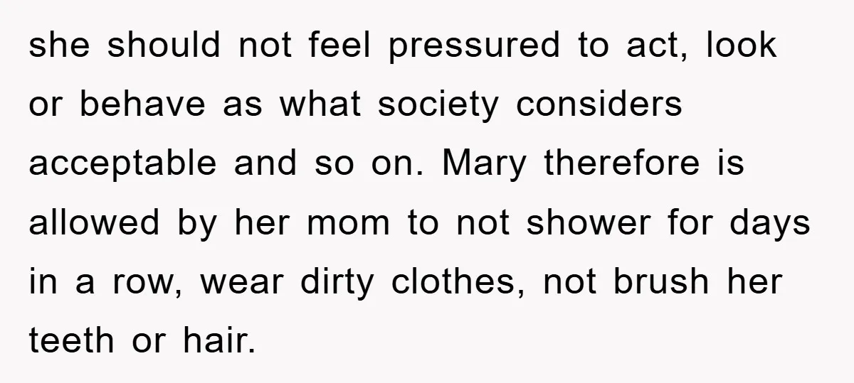 she should not feel pressured to act, look or behave as what society considers acceptable and so on. Mary therefore is allowed by her mom to not shower for days...