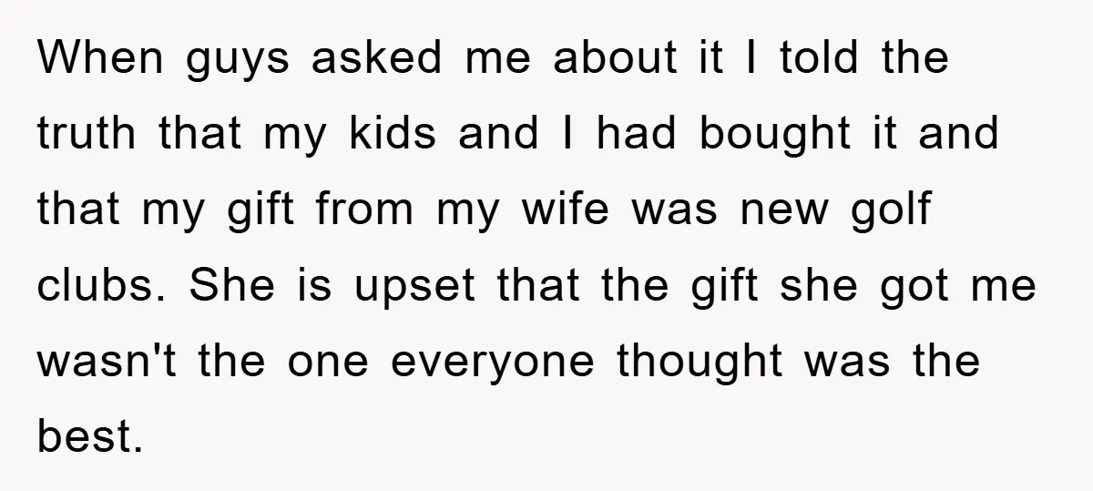 When guys asked me about it I told the truth that my kids and I had bought it and that my gift from my wife was new golf clubs. She...
