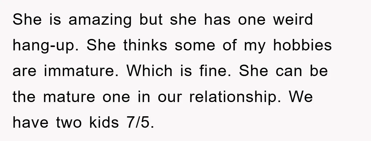She is amazing but she has one weird hang-up. She thinks some of my hobbies are immature. Which is fine. She can be the mature one in our relationship. We...