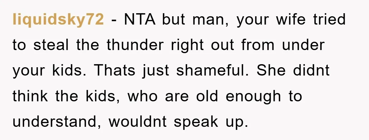 liquidsky72 − NTA but man, your wife tried to steal the thunder right out from under your kids. Thats just shameful. She didnt think the kids, who are old enough...