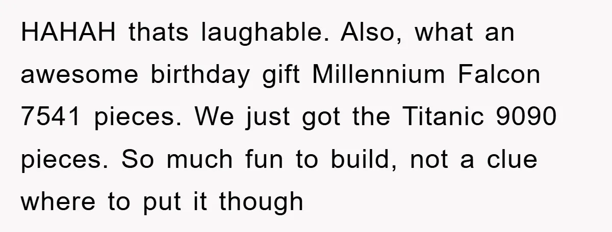 HAHAH thats laughable. Also, what an awesome birthday gift Millennium Falcon 7541 pieces. We just got the Titanic 9090 pieces. So much fun to build, not a clue where to...