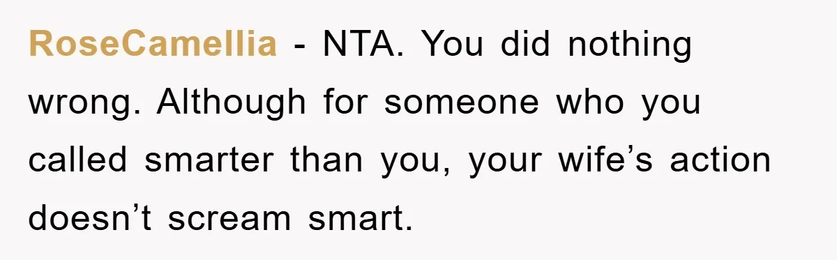 RoseCamellia − NTA. You did nothing wrong. Although for someone who you called smarter than you, your wife’s action doesn’t scream smart.