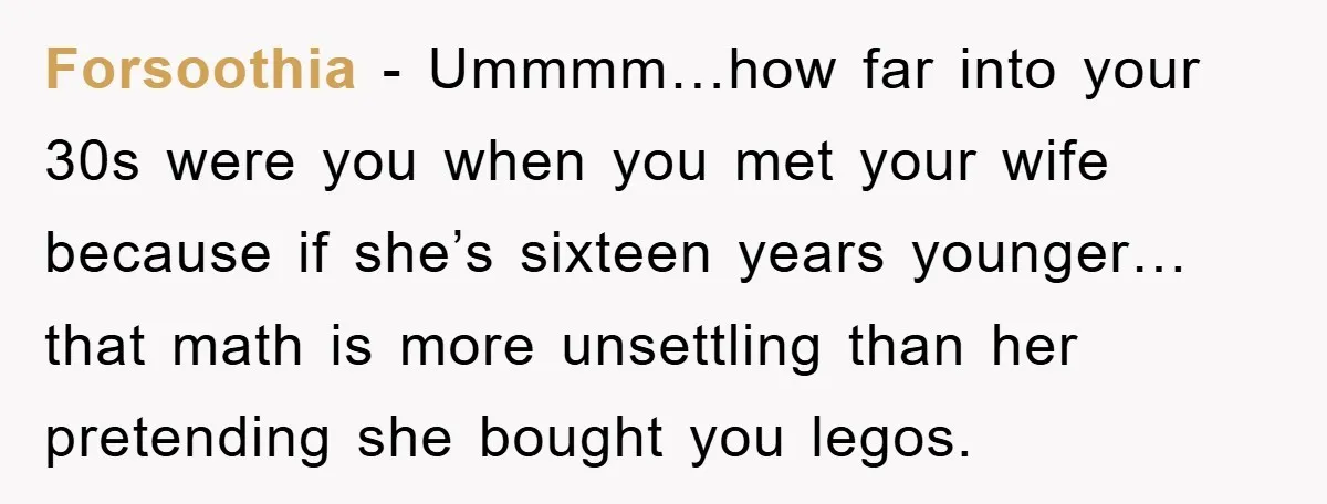 Forsoothia − Ummmm…how far into your 30s were you when you met your wife because if she’s sixteen years younger…that math is more unsettling than her pretending she bought you...